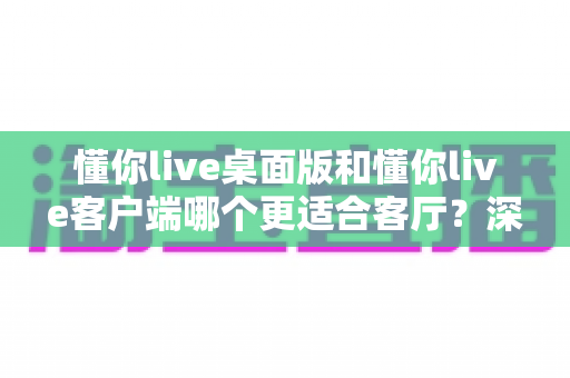 懂你live桌面版和懂你live客户端哪个更适合客厅?深度对比帮你选出大屏娱乐最优解 懂你live桌面版和懂你live客户端哪个更适合客厅?深度对比帮你选出大屏娱乐最优解