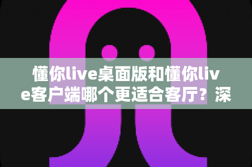 懂你live桌面版和懂你live客户端哪个更适合客厅?深度对比帮你选出大屏娱乐最优解 懂你live桌面版和懂你live客户端哪个更适合客厅?深度对比帮你选出大屏娱乐最优解