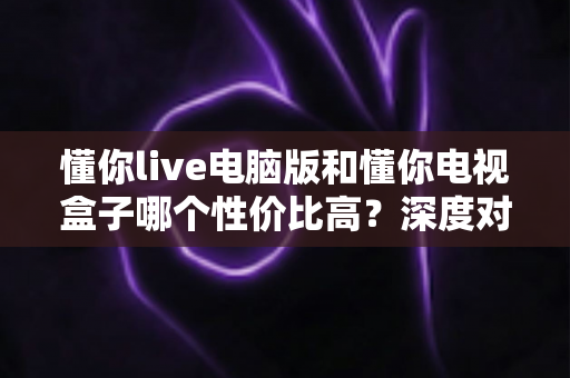 懂你live电脑版和懂你电视盒子哪个性价比高?深度对比帮你选对不花冤枉钱 懂你live电脑版和懂你电视盒子哪个性价比高?深度对比帮你选对不花冤枉钱