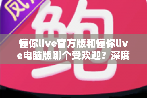 懂你live官方版和懂你live电脑版哪个受欢迎?深度对比分析与用户选择指南全面解读 懂你live官方版和懂你live电脑版哪个受欢迎?深度对比分析与用户选择指南全面解读
