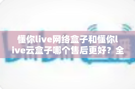 懂你live网络盒子和懂你live云盒子哪个售后更好？全方位对比解析助你放心选购