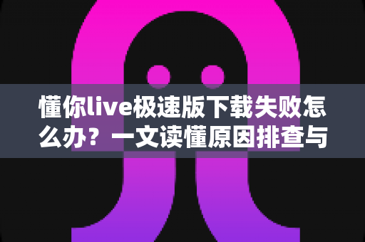 懂你live极速版下载失败怎么办？一文读懂原因排查与高效解决技巧