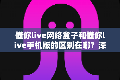 懂你live网络盒子和懂你live手机版的区别在哪?深度对比两大版本,帮你选出最适合自己的观影方案 懂你live网络盒子和懂你live手机版的区别在哪?深度对比两大版本,帮你选出最适合自己的观影方案