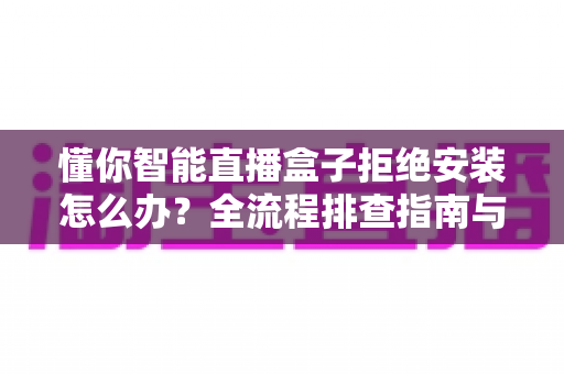懂你智能直播盒子拒绝安装怎么办?全流程排查指南与实用解决方案大公开 懂你智能直播盒子拒绝安装怎么办?全流程排查指南与实用解决方案大公开