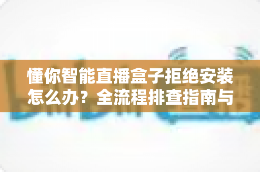懂你智能直播盒子拒绝安装怎么办?全流程排查指南与实用解决方案大公开 懂你智能直播盒子拒绝安装怎么办?全流程排查指南与实用解决方案大公开