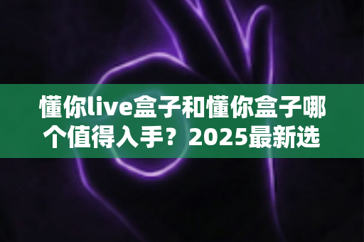 懂你live盒子和懂你盒子哪个值得入手?2025最新选购指南全面对比助你避坑不踩雷 懂你live盒子和懂你盒子哪个值得入手?2025最新选购指南全面对比助你避坑不踩雷