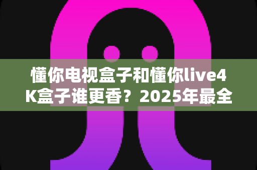 懂你电视盒子和懂你live4K盒子谁更香?2025年最全对比评测,看完再买不踩坑! 懂你电视盒子和懂你live4K盒子谁更香?2025年最全对比评测,看完再买不踩坑!