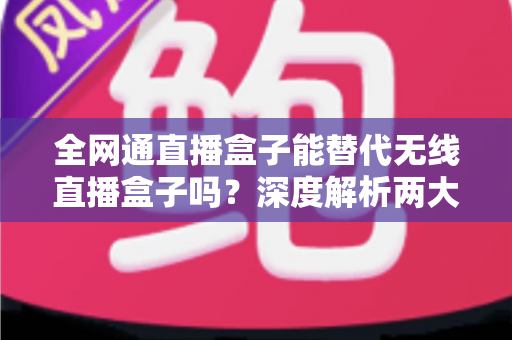 全网通直播盒子能替代无线直播盒子吗?深度解析两大直播设备的选购指南与实用对比 全网通直播盒子能替代无线直播盒子吗?深度解析两大直播设备的选购指南与实用对比