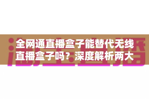 全网通直播盒子能替代无线直播盒子吗?深度解析两大直播设备的选购指南与实用对比 全网通直播盒子能替代无线直播盒子吗?深度解析两大直播设备的选购指南与实用对比