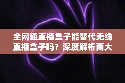 全网通直播盒子能替代无线直播盒子吗？深度解析两大直播设备的选购指南与实用对比