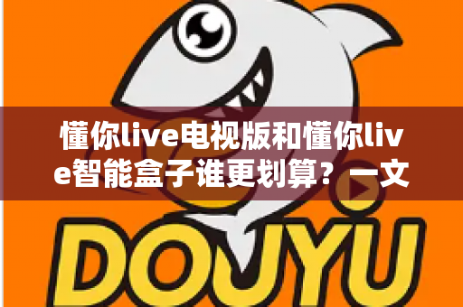 懂你live电视版和懂你live智能盒子谁更划算?一文读懂两者差异与选购指南 懂你live电视版和懂你live智能盒子谁更划算?一文读懂两者差异与选购指南