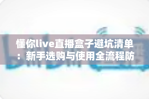 懂你live直播盒子避坑清单：新手选购与使用全流程防坑指南