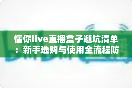 懂你live直播盒子避坑清单：新手选购与使用全流程防坑指南