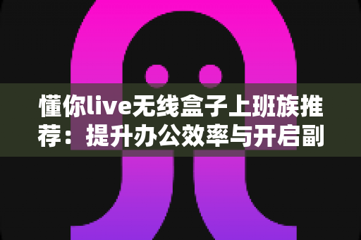 懂你live无线盒子上班族推荐：提升办公效率与开启副业新篇章的智能神器