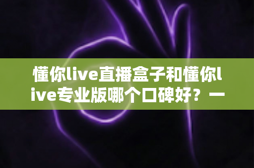 懂你live直播盒子和懂你live专业版哪个口碑好?一文读懂两大版本差异与用户真实评价 懂你live直播盒子和懂你live专业版哪个口碑好?一文读懂两大版本差异与用户真实评价
