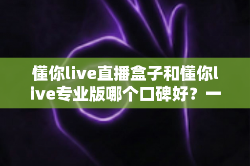 懂你live直播盒子和懂你live专业版哪个口碑好?一文读懂两大版本差异与用户真实评价 懂你live直播盒子和懂你live专业版哪个口碑好?一文读懂两大版本差异与用户真实评价
