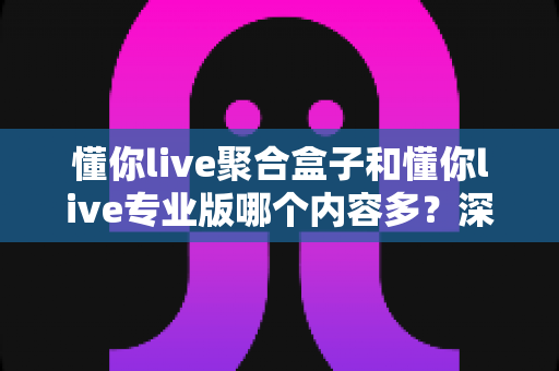 懂你live聚合盒子和懂你live专业版哪个内容多？深度对比解析帮你选对版本