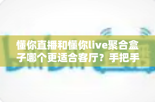 懂你直播和懂你live聚合盒子哪个更适合客厅?手把手教你选对家庭观影方案 懂你直播和懂你live聚合盒子哪个更适合客厅?手把手教你选对家庭观影方案