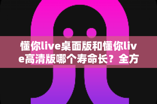 懂你live桌面版和懂你live高清版哪个寿命长?全方位对比分析与选择指南 懂你live桌面版和懂你live高清版哪个寿命长?全方位对比分析与选择指南