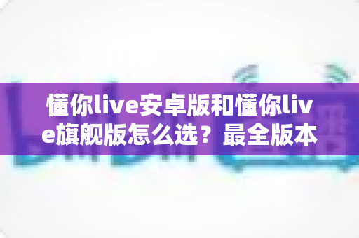 懂你live安卓版和懂你live旗舰版怎么选？最全版本对比与选购指南一次讲清