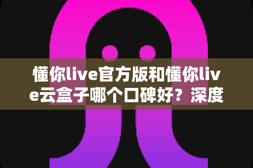 懂你live官方版和懂你live云盒子哪个口碑好?深度对比分析助你做出明智选择 懂你live官方版和懂你live云盒子哪个口碑好?深度对比分析助你做出明智选择