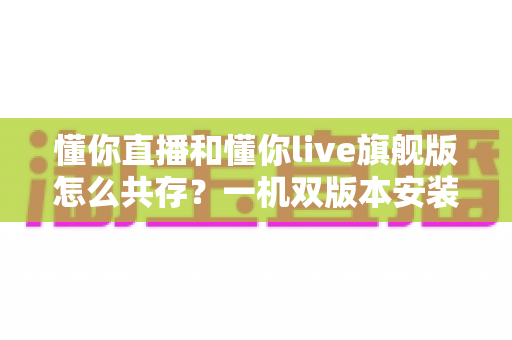 懂你直播和懂你live旗舰版怎么共存?一机双版本安装与使用全攻略 懂你直播和懂你live旗舰版怎么共存?一机双版本安装与使用全攻略