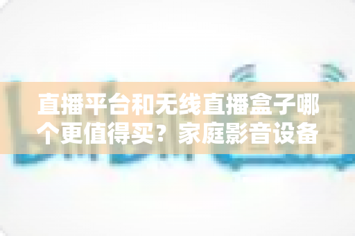 直播平台和无线直播盒子哪个更值得买?家庭影音设备选购全攻略 直播平台和无线直播盒子哪个更值得买?家庭影音设备选购全攻略