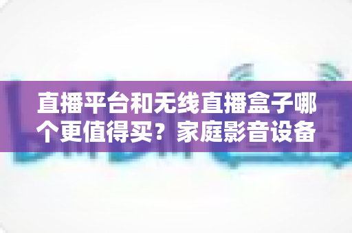 直播平台和无线直播盒子哪个更值得买?家庭影音设备选购全攻略 直播平台和无线直播盒子哪个更值得买?家庭影音设备选购全攻略