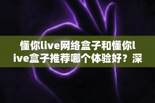 懂你live网络盒子和懂你live盒子推荐哪个体验好?深度对比帮你选对不踩坑 懂你live网络盒子和懂你live盒子推荐哪个体验好?深度对比帮你选对不踩坑