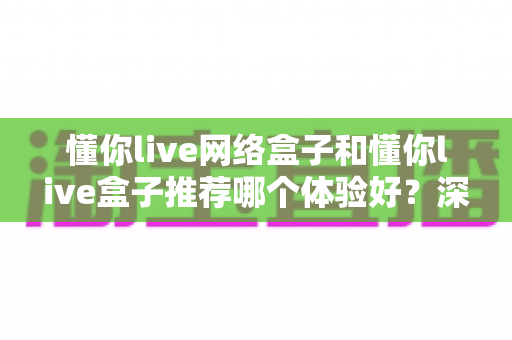 懂你live网络盒子和懂你live盒子推荐哪个体验好?深度对比帮你选对不踩坑 懂你live网络盒子和懂你live盒子推荐哪个体验好?深度对比帮你选对不踩坑