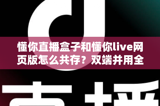 懂你直播盒子和懂你live网页版怎么共存？双端并用全攻略，一次搞懂账号、设备与体验优化