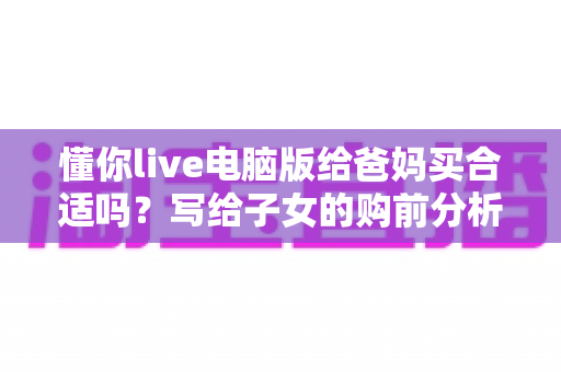 懂你live电脑版给爸妈买合适吗?写给子女的购前分析与避坑指南 懂你live电脑版给爸妈买合适吗?写给子女的购前分析与避坑指南