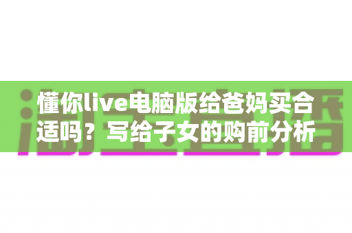 懂你live电脑版给爸妈买合适吗?写给子女的购前分析与避坑指南 懂你live电脑版给爸妈买合适吗?写给子女的购前分析与避坑指南