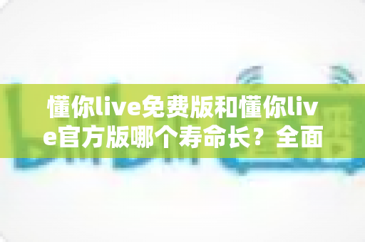 懂你live免费版和懂你live官方版哪个寿命长？全面解析两大版本的真实使用寿命与选择建议
