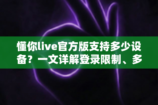 懂你live官方版支持多少设备？一文详解登录限制、多端使用与账号管理全攻略