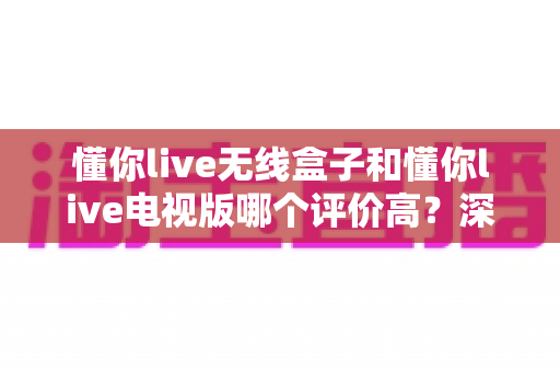 懂你live无线盒子和懂你live电视版哪个评价高？深度对比评测帮你选对不踩坑
