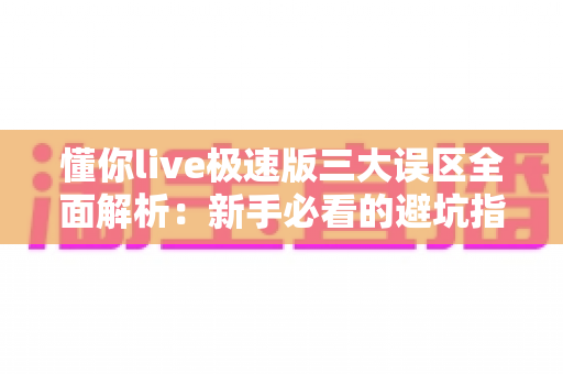 懂你live极速版三大误区全面解析：新手必看的避坑指南与正确使用攻略