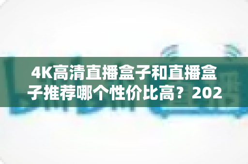 4K高清直播盒子和直播盒子推荐哪个性价比高？2025年电视盒子选购避坑全指南