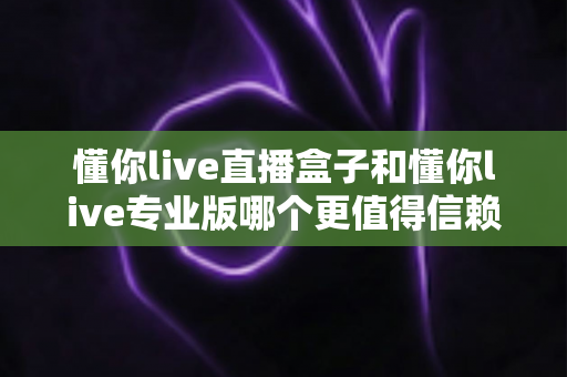 懂你live直播盒子和懂你live专业版哪个更值得信赖？五大维度全面对比与避坑指南