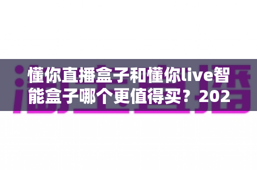 懂你直播盒子和懂你live智能盒子哪个更值得买？2025最新深度对比选购指南
