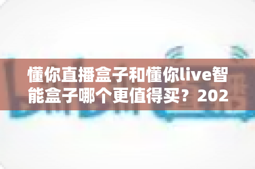 懂你直播盒子和懂你live智能盒子哪个更值得买？2025最新深度对比选购指南