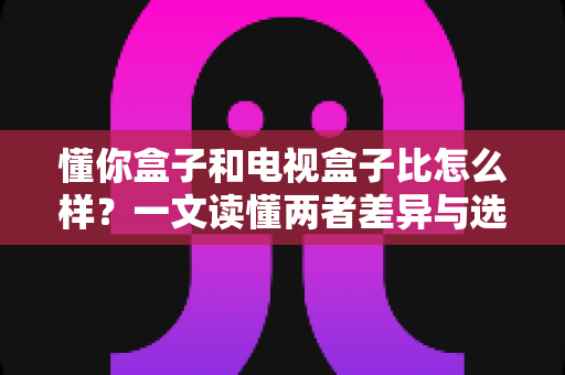 懂你盒子和电视盒子比怎么样?一文读懂两者差异与选购攻略 懂你盒子和电视盒子比怎么样?一文读懂两者差异与选购攻略
