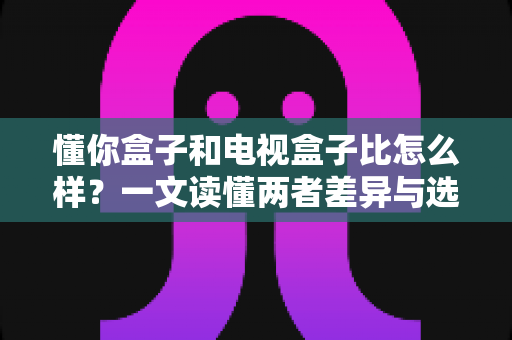懂你盒子和电视盒子比怎么样?一文读懂两者差异与选购攻略 懂你盒子和电视盒子比怎么样?一文读懂两者差异与选购攻略