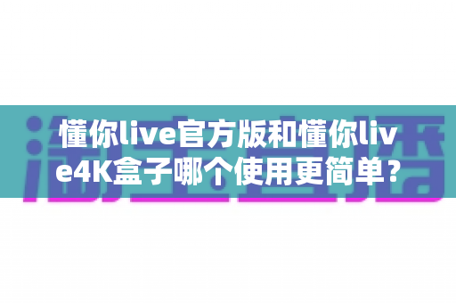 懂你live官方版和懂你live4K盒子哪个使用更简单?——零基础用户也能看懂的全方位上手对比指南 懂你live官方版和懂你live4K盒子哪个使用更简单?——零基础用户也能看懂的全方位上手对比指南