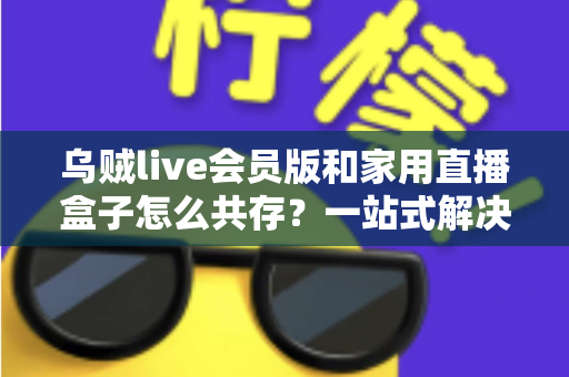 乌贼live会员版和家用直播盒子怎么共存？一站式解决方案让你双设备无忧畅播