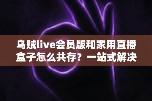 乌贼live会员版和家用直播盒子怎么共存？一站式解决方案让你双设备无忧畅播