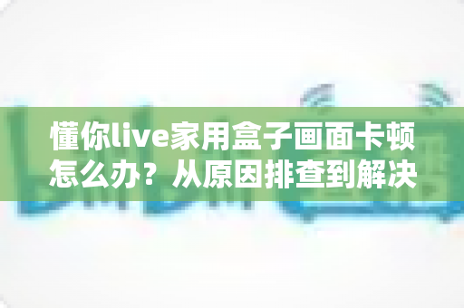 懂你live家用盒子画面卡顿怎么办?从原因排查到解决方法的完整指南 懂你live家用盒子画面卡顿怎么办?从原因排查到解决方法的完整指南