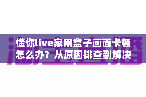 懂你live家用盒子画面卡顿怎么办?从原因排查到解决方法的完整指南 懂你live家用盒子画面卡顿怎么办?从原因排查到解决方法的完整指南