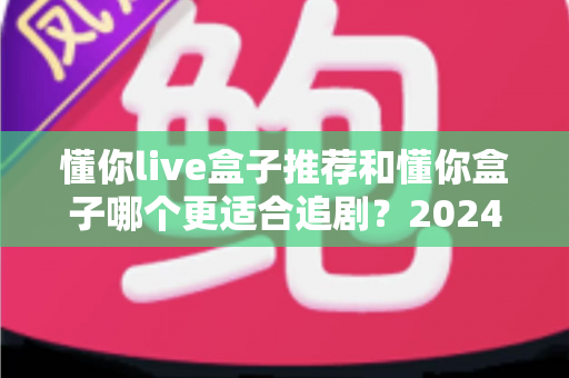 懂你live盒子推荐和懂你盒子哪个更适合追剧?2024追剧党必看的深度选购指南 懂你live盒子推荐和懂你盒子哪个更适合追剧?2024追剧党必看的深度选购指南