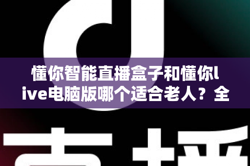 懂你智能直播盒子和懂你live电脑版哪个适合老人？全面对比评测帮您选出最佳选择